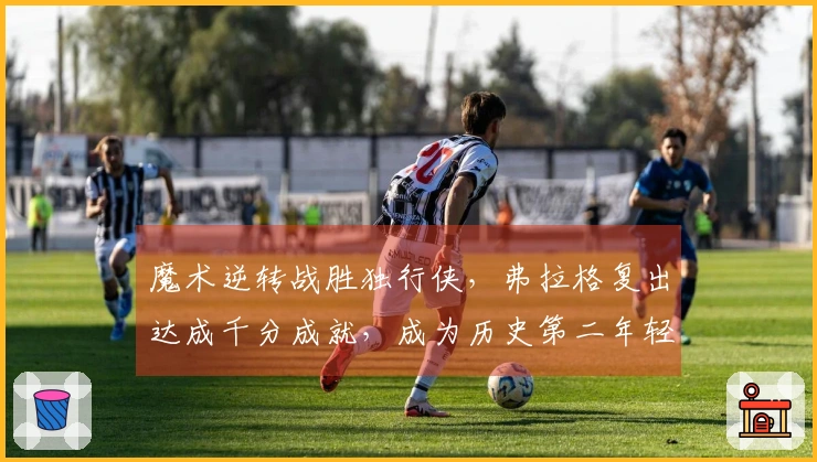 魔术逆转战胜独行侠，弗拉格复出达成千分成就，成为历史第二年轻选手