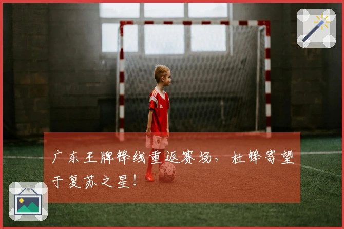 广东王牌锋线重返赛场，杜锋寄望于复苏之星！