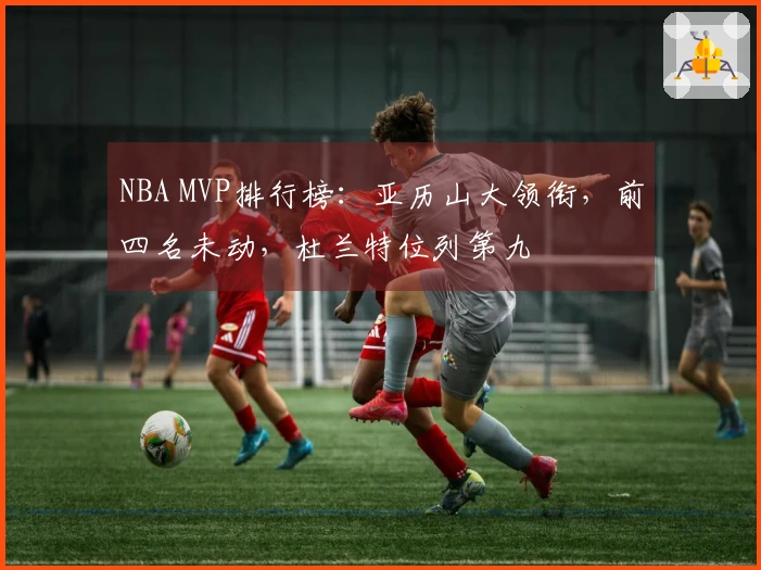 NBA MVP排行榜：亚历山大领衔，前四名未动，杜兰特位列第九