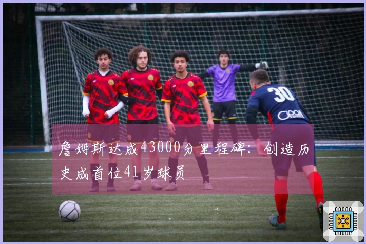 詹姆斯达成43000分里程碑：创造历史成首位41岁球员