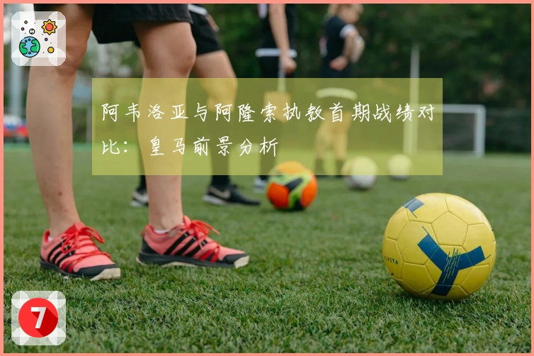 阿韦洛亚与阿隆索执教首期战绩对比：皇马前景分析