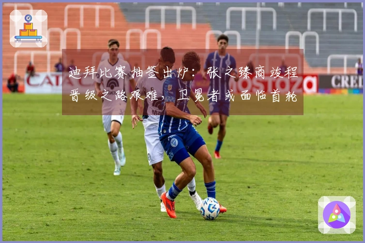 迪拜比赛抽签出炉：张之臻商竣程晋级之路艰难，卫冕者或面临首轮出局风险！