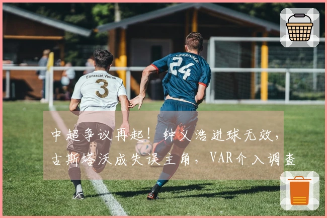 中超争议再起！钟义浩进球无效，古斯塔沃成失误主角，VAR介入调查