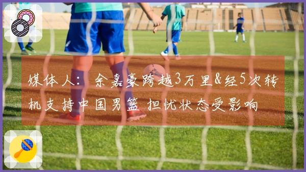 媒体人：余嘉豪跨越3万里&经5次转机支持中国男篮 担忧状态受影响