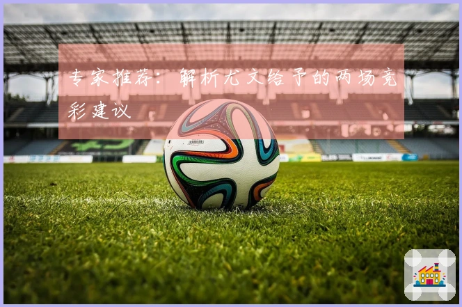 专家推荐：解析尤文给予的两场竞彩建议