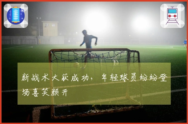 新战术大获成功，年轻球员纷纷登场喜笑颜开