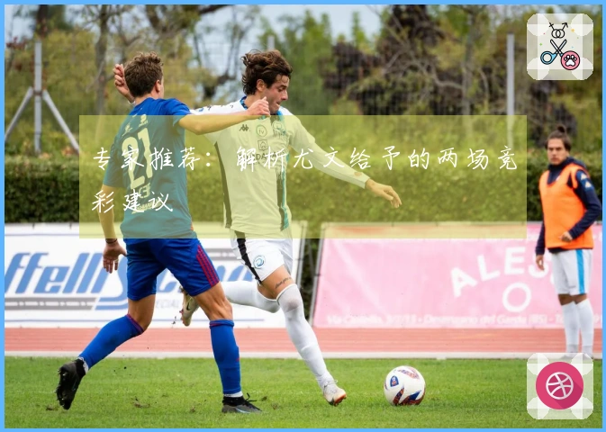 专家推荐：解析尤文给予的两场竞彩建议