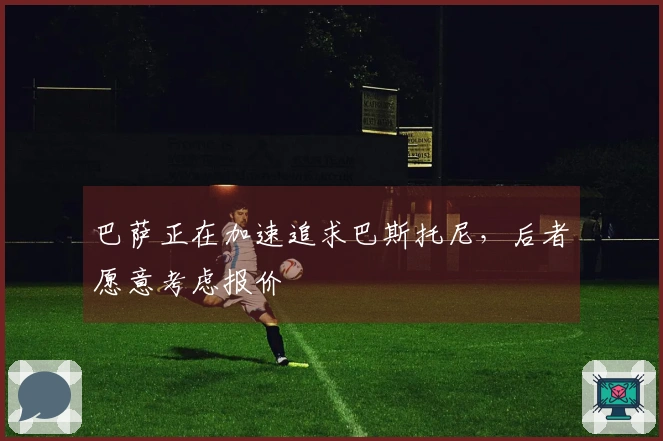 巴萨正在加速追求巴斯托尼，后者愿意考虑报价