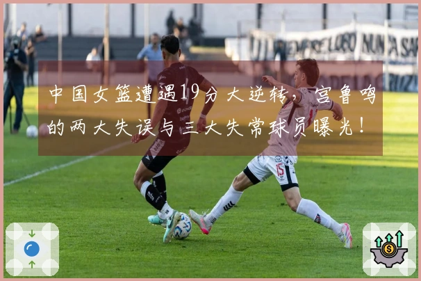中国女篮遭遇19分大逆转，宫鲁鸣的两大失误与三大失常球员曝光！