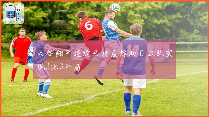 大谷翔平连续两场轰炸助日本队实现3比3平局