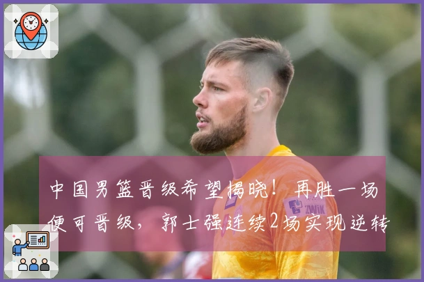 中国男篮晋级希望揭晓！再胜一场便可晋级，郭士强连续2场实现逆转