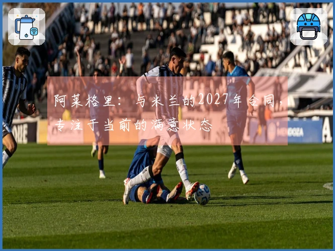 阿莱格里：与米兰的2027年合同，专注于当前的满意状态