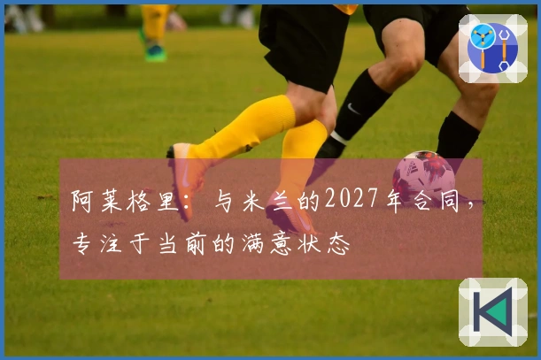 阿莱格里：与米兰的2027年合同，专注于当前的满意状态