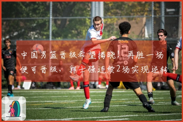 中国男篮晋级希望揭晓！再胜一场便可晋级，郭士强连续2场实现逆转