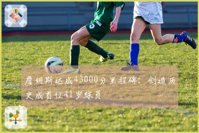 詹姆斯达成43000分里程碑：创造历史成首位41岁球员