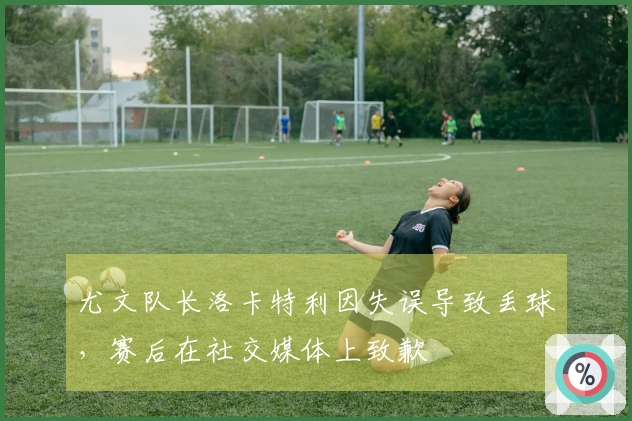 尤文队长洛卡特利因失误导致丢球，赛后在社交媒体上致歉